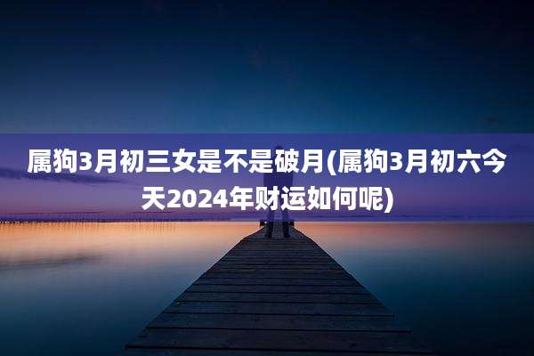 属狗3月初三女是不是破月(属狗3月初六今天2024年财运如何呢)