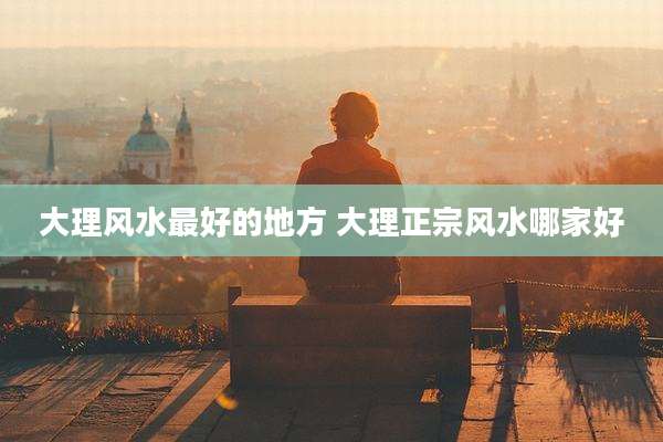 大理风水最好的地方 大理正宗风水哪家好