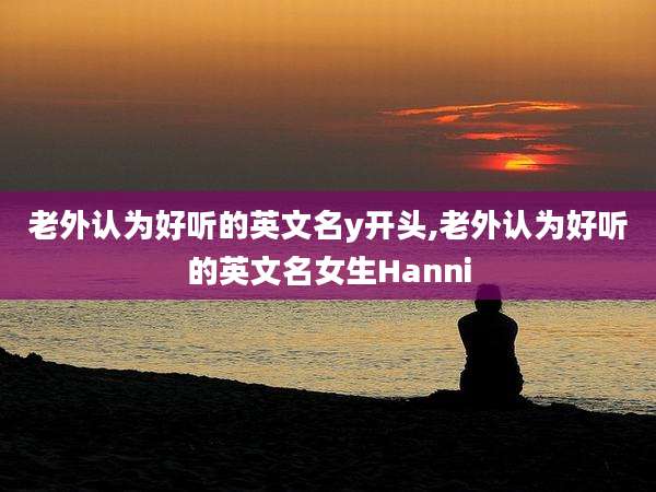 老外认为好听的英文名y开头,老外认为好听的英文名女生Hanni
