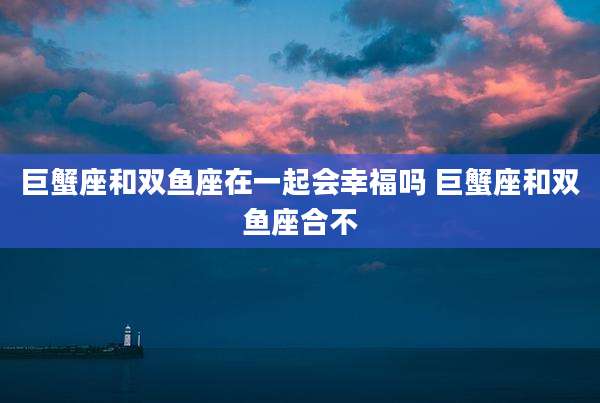 巨蟹座和双鱼座在一起会幸福吗 巨蟹座和双鱼座合不