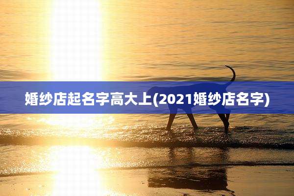 婚纱店起名字高大上(2021婚纱店名字)