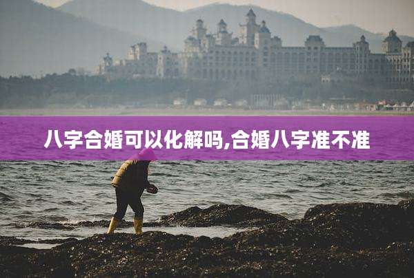 八字合婚可以化解吗,合婚八字准不准