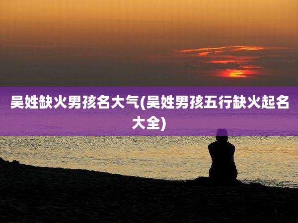 吴姓缺火男孩名大气(吴姓男孩五行缺火起名大全)
