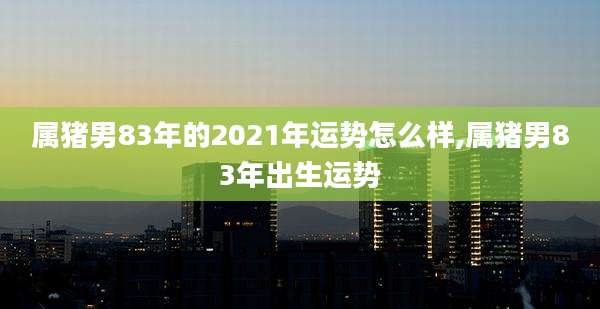 属猪男83年的2021年运势怎么样,属猪男83年出生运势