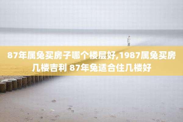 87年属兔买房子哪个楼层好,1987属兔买房几楼吉利 87年兔适合住几楼好