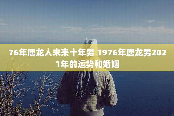 76年属龙人未来十年男 1976年属龙男2021年的运势和婚姻