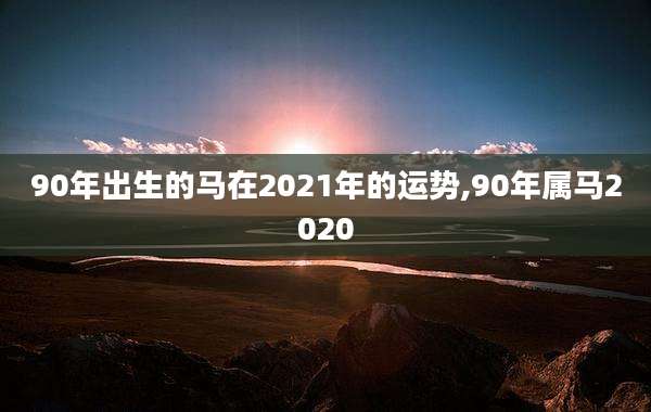 90年出生的马在2021年的运势,90年属马2020