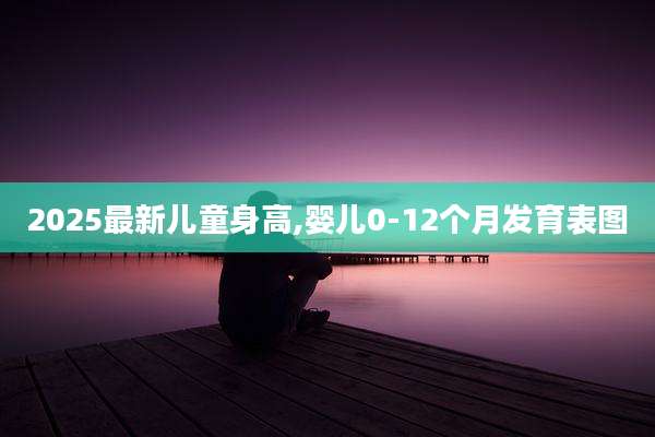 2025最新儿童身高,婴儿0-12个月发育表图