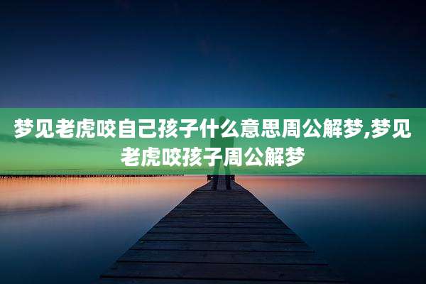 梦见老虎咬自己孩子什么意思周公解梦,梦见老虎咬孩子周公解梦