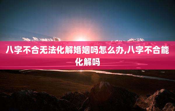 八字不合无法化解婚姻吗怎么办,八字不合能化解吗