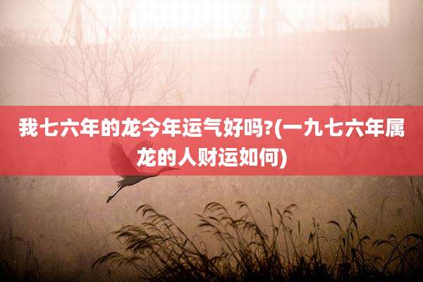 我七六年的龙今年运气好吗?(一九七六年属龙的人财运如何)