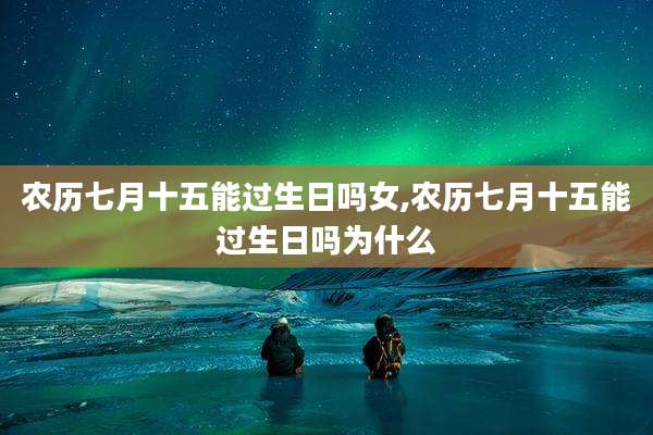 农历七月十五能过生日吗女,农历七月十五能过生日吗为什么