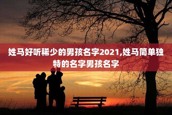 姓马好听稀少的男孩名字2021,姓马简单独特的名字男孩名字