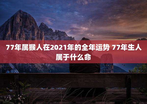 77年属猴人在2021年的全年运势 77年生人属于什么命