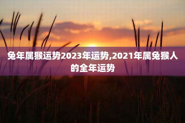 兔年属猴运势2023年运势,2021年属兔猴人的全年运势