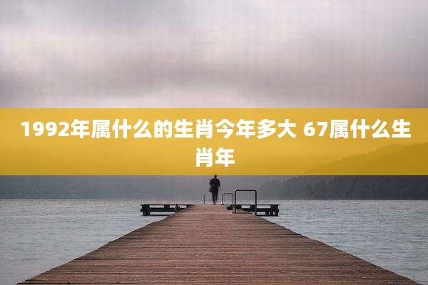 1992年属什么的生肖今年多大 67属什么生肖年