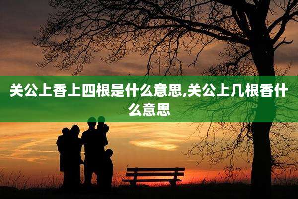 关公上香上四根是什么意思,关公上几根香什么意思