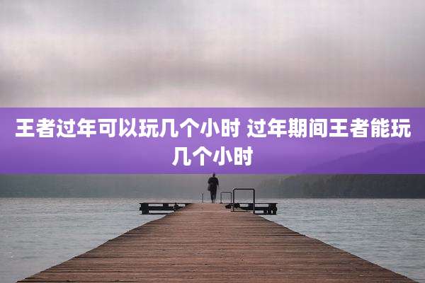 王者过年可以玩几个小时 过年期间王者能玩几个小时