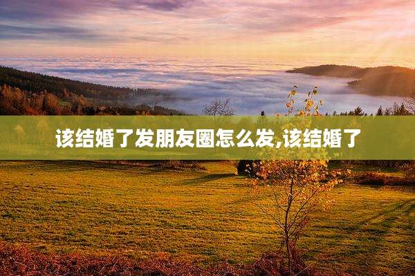 该结婚了发朋友圈怎么发,该结婚了