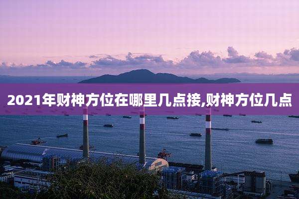 2021年财神方位在哪里几点接,财神方位几点