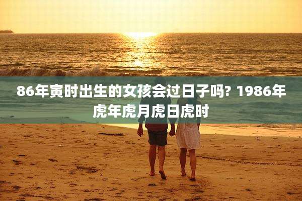86年寅时出生的女孩会过日子吗? 1986年虎年虎月虎日虎时