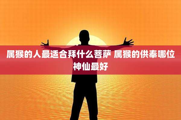 属猴的人最适合拜什么菩萨 属猴的供奉哪位神仙最好