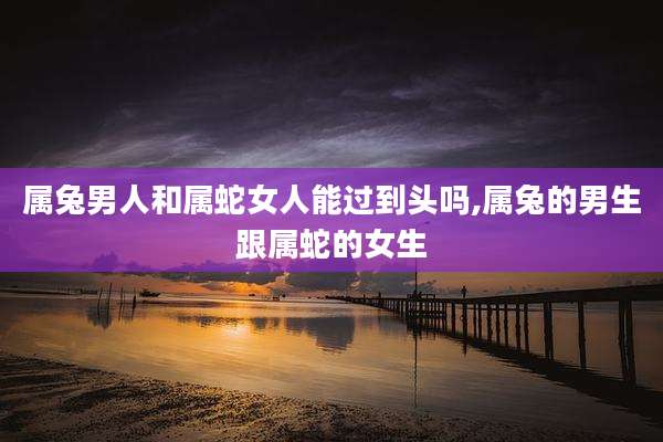 属兔男人和属蛇女人能过到头吗,属兔的男生跟属蛇的女生