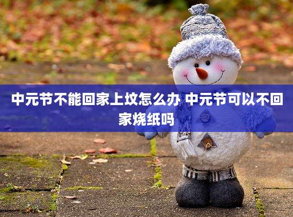 中元节不能回家上坟怎么办 中元节可以不回家烧纸吗