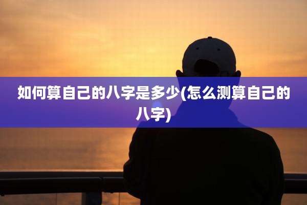 如何算自己的八字是多少(怎么测算自己的八字)