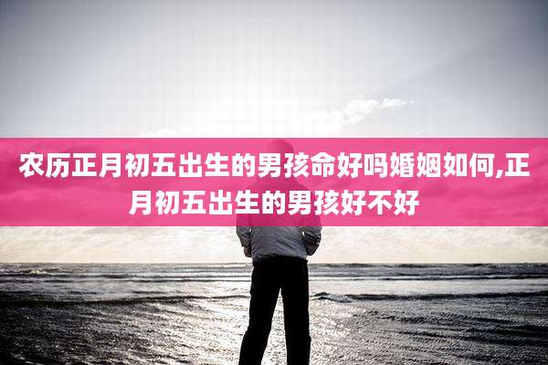 农历正月初五出生的男孩命好吗婚姻如何,正月初五出生的男孩好不好