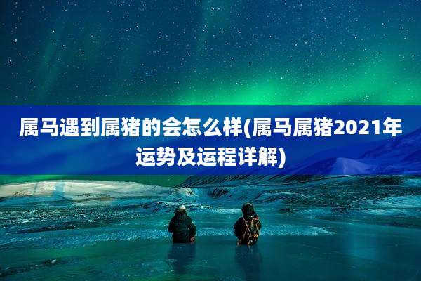 属马遇到属猪的会怎么样(属马属猪2021年运势及运程详解)