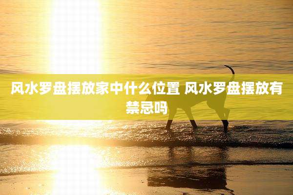 风水罗盘摆放家中什么位置 风水罗盘摆放有禁忌吗