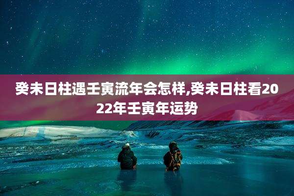 癸未日柱遇壬寅流年会怎样,癸未日柱看2022年壬寅年运势