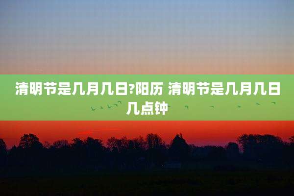 清明节是几月几日?阳历 清明节是几月几日几点钟