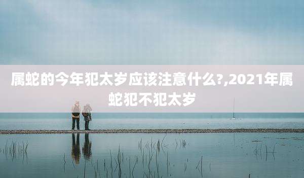 属蛇的今年犯太岁应该注意什么?,2021年属蛇犯不犯太岁