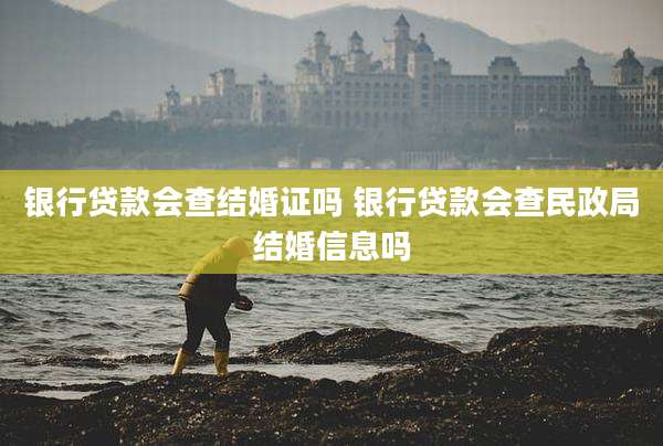 银行贷款会查结婚证吗 银行贷款会查民政局结婚信息吗