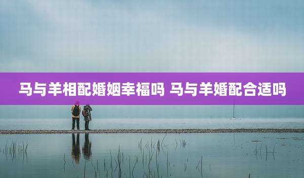 马与羊相配婚姻幸福吗 马与羊婚配合适吗