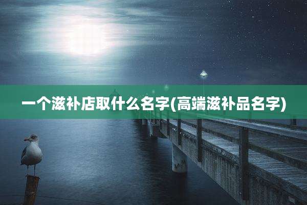 一个滋补店取什么名字(高端滋补品名字)