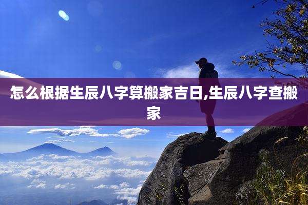 怎么根据生辰八字算搬家吉日,生辰八字查搬家
