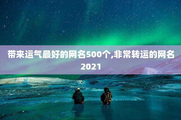 带来运气最好的网名500个,非常转运的网名2021
