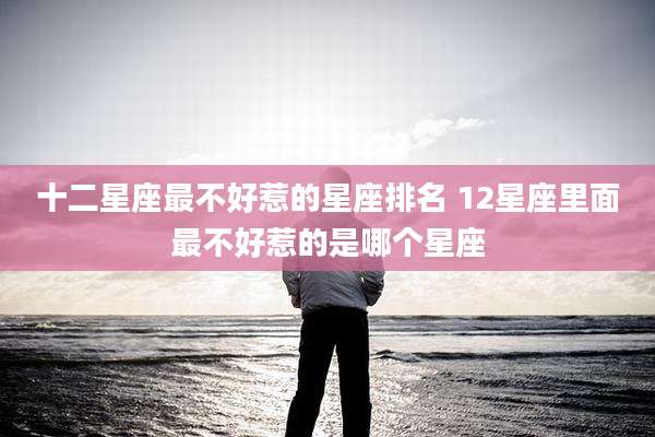 十二星座最不好惹的星座排名 12星座里面最不好惹的是哪个星座