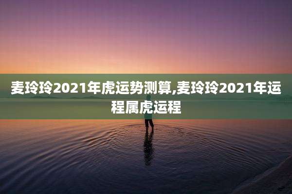 麦玲玲2021年虎运势测算,麦玲玲2021年运程属虎运程
