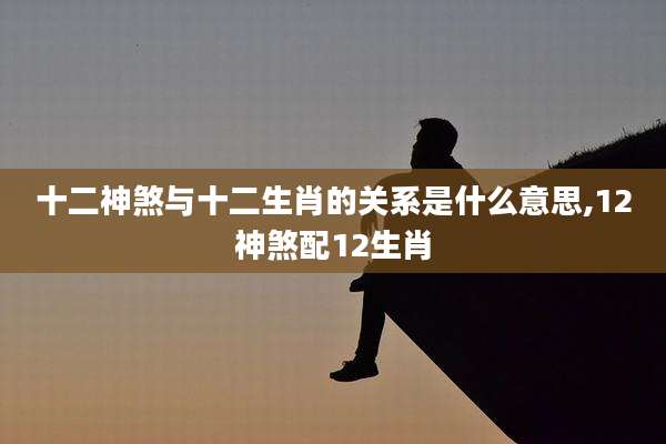 十二神煞与十二生肖的关系是什么意思,12神煞配12生肖