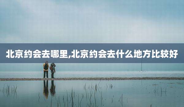 北京约会去哪里,北京约会去什么地方比较好
