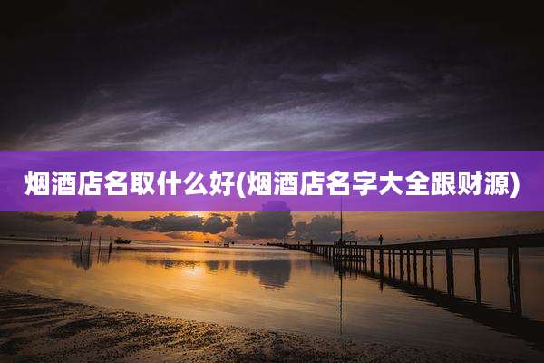 烟酒店名取什么好(烟酒店名字大全跟财源)