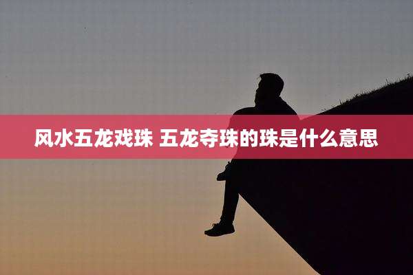 风水五龙戏珠 五龙夺珠的珠是什么意思