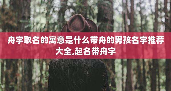 舟字取名的寓意是什么带舟的男孩名字推荐大全,起名带舟字