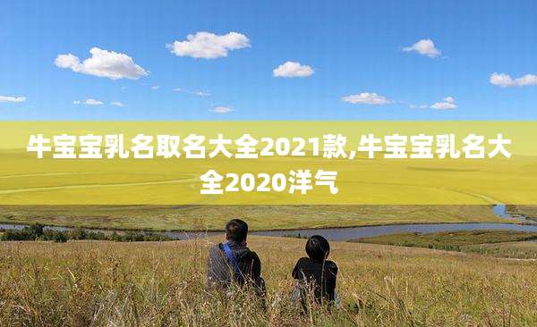牛宝宝乳名取名大全2021款,牛宝宝乳名大全2020洋气