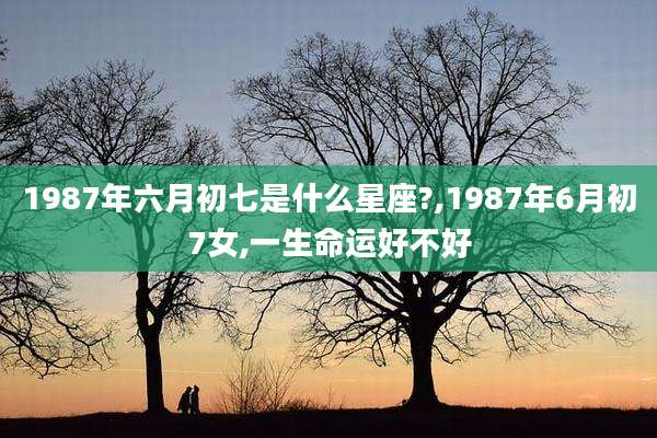1987年六月初七是什么星座?,1987年6月初7女,一生命运好不好