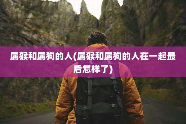 属猴和属狗的人(属猴和属狗的人在一起最后怎样了)